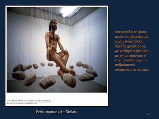 42
Performance art – Stelarc
Αντανακλά τη φύση
μέσω της φαντασίας
χωρίς αναστολές,
σχεδόν χωρίς όρια,
με καθαρή αφαίρεση,
με τη μετακίνηση ή
την τοποθέτηση του
ανθρώπινου
σώματος στο κέντρο.
 