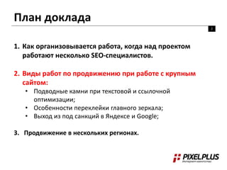 План доклада
2
1. Как организовывается работа, когда над проектом
работают несколько SEO-специалистов.
2. Виды работ по продвижению при работе с крупным
сайтом:
• Подводные камни при текстовой и ссылочной
оптимизации;
• Особенности переклейки главного зеркала;
• Выход из под санкций в Яндексе и Google;
3. Продвижение в нескольких регионах.
 