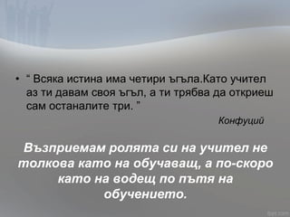 • “ Всяка истина има четири ъгъла.Като учител
аз ти давам своя ъгъл, а ти трябва да откриеш
сам останалите три. ”
Конфуций
Възприемам ролята си на учител не
толкова като на обучаващ, а по-скоро
като на водещ по пътя на
обучението.
 