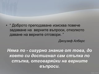 • “ Доброто преподаване изисква повече
задаване на верните въпроси, отколкото
даване на верните отговори. ”
Джоузеф Алберс
Няма по - сигурно знание от това, до
което си достигнал сам стъпка по
стъпка, отговаряйки на верните
въпроси.
 