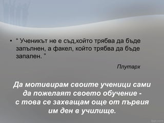 • “ Ученикът не е съд,който трябва да бъде
запълнен, а факел, който трябва да бъде
запален. ”
Плутарх
Да мотивирам своите ученици сами
да пожелаят своето обучение -
с това се захващам още от първия
им ден в училище.
 