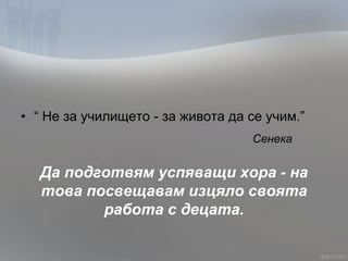 • “ Не за училището - за живота да се учим.”
Сенека
Да подготвям успяващи хора - на
това посвещавам изцяло своята
работа с децата.
 