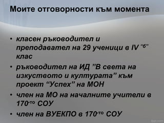 Моите отговорности към момента
• класен ръководител и
преподавател на 29 ученици в IV “б”
клас
• ръководител на ИД ”В света на
изкуството и културата” към
проект “Успех” на МОН
• член на МО на началните учители в
170-то СОУ
• член на ВУЕКПО в 170-то СОУ
 