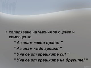 • овладяване на умения за оценка и
самооценка
“ Аз знам какво правя! ”
“ Аз знам къде греша! ”
“ Уча се от грешките си! ”
“ Уча се от грешките на другите! ”
 