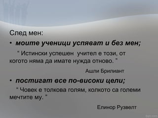След мен:
• моите ученици успяват и без мен;
“ Истински успешен учител е този, от
когото няма да имате нужда отново. ”
Ашли Брилиант
• постигат все по-високи цели;
“ Човек е толкова голям, колкото са големи
мечтите му. ”
Елинор Рузвелт
 