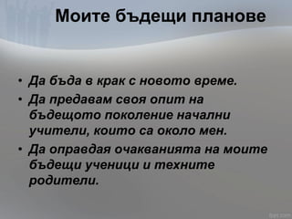 Моите бъдещи планове
• Да бъда в крак с новото време.
• Да предавам своя опит на
бъдещото поколение начални
учители, които са около мен.
• Да оправдая очакванията на моите
бъдещи ученици и техните
родители.
 