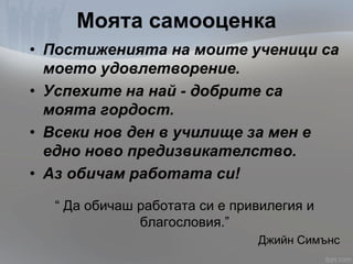Моята самооценка
• Постиженията на моите ученици са
моето удовлетворение.
• Успехите на най - добрите са
моята гордост.
• Всеки нов ден в училище за мен е
едно ново предизвикателство.
• Аз обичам работата си!
“ Да обичаш работата си е привилегия и
благословия.”
Джийн Симънс
 