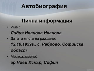 Автобиография
• Име :
Лидия Иванова Иванова
• Дата и място на раждане:
12.10.1959г., с. Реброво, Софийска
област
• Местоживеене:
гр.Нови Искър, София
Лична информация
 