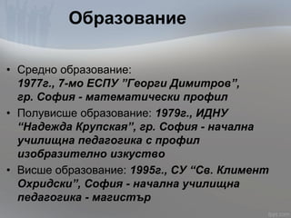 Образование
• Средно образование:
1977г., 7-мо ЕСПУ ”Георги Димитров”,
гр. София - математически профил
• Полувисше образование: 1979г., ИДНУ
“Надежда Крупская”, гр. София - начална
училищна педагогика с профил
изобразително изкуство
• Висше образование: 1995г., СУ “Св. Климент
Охридски”, София - начална училищна
педагогика - магистър
 
