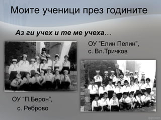 Моите ученици през годините
Аз ги учех и те ме учеха…
•
ОУ ”П.Берон”,
с. Реброво
ОУ ”Елин Пелин”,
с. Вл.Тричков
 
