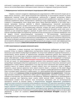участников и механизмы оценки эффективности использования такого подхода. С точки зрения здравого
смысла, вся система бережливого инжиниринга может строиться на следующих концептуальных базисах:
1. Информационные технологии многомерного моделирования (BIM-технологии).
Говорить о важности внедрения информационного моделирования и BIM-технологий сегодня уже не
имеет смысла, поскольку, с точки зрения концепции Lean Engineering, их использование отвечает не только
требованием снижения потерь при проектировании, строительстве и будущей эксплуатации объекта
недвижимости, но и отвечает требованиям снижения дискуссионной вариабельности проектов, что ведет к
снижению потребления, бумаги, электроэнергии и временных затрат разработчиков, а соответственно, и их
стоимости. В подтверждение такого тренда даже вышел Приказ Минстроя №926/ПР от 29.12.2014 года о
запуске программы пилотных проектов в области информационных технологий многомерного
проектирования. Разумеется, сам факт наличия пилотных проектов не говорит о том, что разработчики такого
программного обеспечения, или инжиниринговые компании, которые уже давно используют аналоги 3D-
моделирования и BIM-технологий в текущей работе, смогут существенно расширить рынок своих услуг и
закрепить на нем конкретные продукты и решения. Но даже попытка начать мыслить в этом направлении
отвечает общей философии Lean Engineering. Еще более полную насыщенность эта тематика приобретает, если
ей придать оттенки импортозамещения, сочетаемости с ГИС-технологиями, перспективными
градостроительным девелопментом и системами реинжиниринга жизненного цикла объекта недвижимости.
При этом, мы полагаем, что вопросы максимального энергосбережения, «зелёные» технологии строительства,
требования устойчивого развития и экологического менеджмента, а также эргономики окружающей среды –
всё это является обязательными компонентами BIM-технологий уже сегодня, а значит само информационное
моделирование становится САМОСТОЯТЕЛЬНЫМ ИНТЕГРАЛЬНЫМ МЕТОДОМ концепции Lean Engineering.
2. LСM и проектирование сценариев жизненного цикла.
Безусловно, в рамках концепции Lean Engineering объективным требованием выглядит вопрос
снижения потерь на создании неэффективных конструктивных элементов, функционал которых, в течение
жизненного цикла объекта вообще будет востребован. Но иногда такие требования выдвигает безопасность, а
соответственно, многие решения по вероятностным сценариям применения должны быть максимально
экономными. Но это только один из вопросов управления жизненным циклом объекта недвижимости – есть
целый набор факторов, которые абсолютно влияют на снижение потерь при последующей эксплуатации.
Условно это можно назвать системный инжиниринг жизненных циклов элементов объекта недвижимости.
По сути это значит, что проектировщики должны учитывать этапы жизненного цикла, как продукта (PLC),
который будет производится объектом недвижимости, так и жизненного цикла технологии, жизненного цикла
оборудования и самого объекта недвижимости. Если сюда еще учесть жизненный цикл внешней среды, то
получится именно тот сводный результат, который позволит учесть все возможные потери в будущем.
Разумеется, самым простым вариантом такого проекта является объект, у которого все ЖЦ имеют общую
длительность, например, как электростанции. Но если мы говорим о диверсифицированных продуктах В2С,
спрос на которые может измениться в любой момент, то и проектирование объектов недвижимости должно
носить оттенок учета возможных потерь на конструктивный реинжиниринг или редевелопмент. Например,
надо учитывать возможность перемонтажа любого другого оборудования, изменение инженерных сетей и
нагрузок на конструктивы, зоны безопасности и обслуживания. Примером неэффективного проектирования в
рамках концепции Lean Engineering может служить любой военный объект, построенный в России,
использование которого после основного этапа эксплуатации невозможно, хотя его эксплуатационная
пригодность остается на высоком уровне. А положительным примером бережливого инжиниринга
жизненного цикла является патентуемая сейчас разработка компании СТГМ грунтового траншейного модуля
(ГТМ), который укладывается в инженерных сетях, в местах с высокой вероятностью частого вскрытия. Такой
модуль позволяет не привлекать экскаваторы, не разрушать уже созданную инфраструктуру поселений, а
простым краном-манипулятором провести ремонт арматурных узлов, провести техническое обслуживание.
И таких примеров достаточно. В зависимости от анализа перспектив ЖЦ объекта будет строится его философия
сбережения, а значит это становится САМОСТОЯТЕЛЬНЫМ СИСТЕМНЫМ МЕТОДОМ концепции Lean
Engineering.
3. Энергосберегающие и «Зеленые» технологии».
 