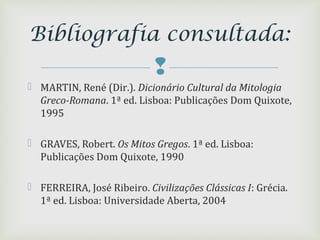 
 MARTIN, René (Dir.). Dicionário Cultural da Mitologia
Greco-Romana. 1ª ed. Lisboa: Publicações Dom Quixote,
1995
 GRAVES, Robert. Os Mitos Gregos. 1ª ed. Lisboa:
Publicações Dom Quixote, 1990
 FERREIRA, José Ribeiro. Civilizações Clássicas I: Grécia.
1ª ed. Lisboa: Universidade Aberta, 2004
Bibliografia consultada:
 