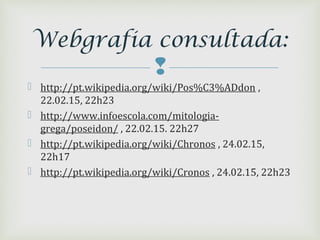 
 http://pt.wikipedia.org/wiki/Pos%C3%ADdon ,
22.02.15, 22h23
 http://www.infoescola.com/mitologia-
grega/poseidon/ , 22.02.15. 22h27
 http://pt.wikipedia.org/wiki/Chronos , 24.02.15,
22h17
 http://pt.wikipedia.org/wiki/Cronos , 24.02.15, 22h23
Webgrafia consultada:
 