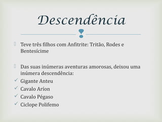 
 Teve três filhos com Anfitrite: Tritão, Rodes e
Bentesícime
 Das suas inúmeras aventuras amorosas, deixou uma
inúmera descendência:
 Gigante Anteu
 Cavalo Aríon
 Cavalo Pégaso
 Ciclope Polifemo
Descendência
 