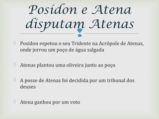 
 Posídon espetou o seu Tridente na Acrópole de Atenas,
onde jorrou um poço de água salgada
 Atenas plantou uma oliveira junto ao poço
 A posse de Atenas foi decidida por um tribunal dos
deuses
 Atena ganhou por um voto
Posídon e Atena
disputam Atenas
 