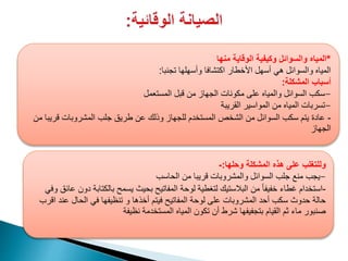 ‫منها‬ ‫الوقاية‬ ‫وكيفية‬ ‫والسوائل‬ ‫*المياه‬
‫تجنبا‬ ‫وأسهلها‬ ‫اكتشافا‬ ‫األخطار‬ ‫أسهل‬ ‫هي‬ ‫والسوائل‬ ‫المياه‬:
‫المشكلة‬ ‫أسباب‬:
‫المستعمل‬ ‫قبل‬ ‫من‬ ‫الجهاز‬ ‫مكونات‬ ‫على‬ ‫والمياه‬ ‫السوائل‬ ‫-سكب‬
‫القريبة‬ ‫المواسير‬ ‫من‬ ‫المياه‬ ‫-تسربات‬
-‫من‬ ‫قريبا‬ ‫المشروبات‬ ‫جلب‬ ‫طريق‬ ‫عن‬ ‫وذلك‬ ‫للجهاز‬ ‫المستخدم‬ ‫الشخص‬ ‫من‬ ‫السوائل‬ ‫سكب‬ ‫يتم‬ ‫عادة‬
‫الجهاز‬
‫وحلها‬ ‫المشكلة‬ ‫هذه‬ ‫على‬ ‫وللتغلب‬:-
‫الحاسب‬ ‫من‬ ‫قريبا‬ ‫والمشروبات‬ ‫السوائل‬ ‫جلب‬ ‫منع‬ ‫-يجب‬
-‫عائق‬ ‫دون‬ ‫بالكتابة‬ ‫يسمح‬ ‫بحيث‬ ‫المفاتيح‬ ‫لوحة‬ ‫لتغطية‬ ‫البالستيك‬ ‫من‬ ً‫ا‬‫خفيف‬ ‫غطاء‬ ‫استخدام‬‫وفي‬
‫اقرب‬ ‫عند‬ ‫الحال‬ ‫في‬ ‫تنظيفها‬ ‫و‬ ‫أخذها‬ ‫فيتم‬ ‫المفاتيح‬ ‫لوحة‬ ‫على‬ ‫المشروبات‬ ‫أحد‬ ‫سكب‬ ‫حدوث‬ ‫حالة‬
‫نظيفة‬ ‫المستخدمة‬ ‫المياه‬ ‫تكون‬ ‫أن‬ ‫شرط‬ ‫بتجفيفها‬ ‫القيام‬ ‫ثم‬ ‫ماء‬ ‫صنبور‬
 