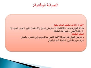 ‫منها‬ ‫الوقاية‬ ‫وكيفية‬ ‫الزائدة‬ ‫الحرارة‬: *
‫إال‬ ‫الجديدة‬ ‫األجهزة‬ ‫تطور‬ ‫بفضل‬ ‫وذلك‬ ‫السابق‬ ‫في‬ ‫عليه‬ ‫كانت‬ ‫كما‬ ‫مشكلة‬ ‫تعد‬ ‫لم‬ ‫الحرارة‬ ‫مشكلة‬
‫المشكلة‬ ‫هذه‬ ‫نهمل‬ ‫أن‬ ‫يعني‬ ‫ال‬ ‫ذلك‬ ‫.أن‬
‫المشكلة‬ ‫أسباب‬
-‫بالجهاز‬ ‫األضرار‬ ‫إلى‬ ‫يؤدي‬ ‫قد‬ ‫مما‬ ‫الشمس‬ ‫ألشعة‬ ‫طويلة‬ ‫لفترة‬ ‫الجهاز‬ ‫تعريض‬
-‫بالجهاز‬ ‫المثبتة‬ ‫الداخلية‬ ‫التبريد‬ ‫مروحة‬ ‫توقف‬
 