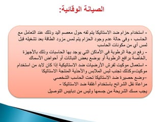 -‫الت‬ ‫عند‬ ‫وذلك‬ ‫اليد‬ ‫معصم‬ ‫حول‬ ‫لفه‬ ‫يتم‬ ‫االستاتيكا‬ ‫ضد‬ ‫حزام‬ ‫استخدام‬‫مع‬ ‫عامل‬
‫تشغيله‬ ‫بعد‬ ‫الطاقة‬ ‫مزود‬ ‫لمس‬ ‫يتم‬ ‫الحزام‬ ‫وجود‬ ‫عدم‬ ‫حالة‬ ‫وفي‬ ، ‫الحاسب‬‫قبل‬
‫الحاسب‬ ‫مكونات‬ ‫من‬ ‫أي‬ ‫لمس‬
-‫باألجهزة‬ ‫وذلك‬ ‫الحاسبات‬ ‫بها‬ ‫يوجد‬ ‫التي‬ ‫األماكن‬ ‫في‬ ‫الرطوبة‬ ‫درجة‬ ‫رفع‬
‫األسماك‬ ‫أحواض‬ ‫أو‬ ‫النباتات‬ ‫بعض‬ ‫بوضع‬ ‫أو‬ ‫الرطوبة‬ ‫برافع‬ ‫.الخاصة‬
-‫استخدام‬ ‫من‬ ‫البد‬ ‫كان‬ ‫إذا‬ ‫االستاتيكية‬ ‫ضد‬ ‫األرضيات‬ ‫لفرش‬ ‫موكيت‬ ‫استعمال‬
‫االستاتيكا‬ ‫المنتجة‬ ‫واألحذية‬ ‫المالبس‬ ‫لبس‬ ‫تجنب‬ ‫موكيت،وكذلك‬
‫الشخصي‬ ‫الحاسب‬ ‫تحت‬ ‫االستاتيكا‬ ‫ضد‬ ‫حصيرة‬ ‫-وضع‬
‫االستاتيكا‬ ‫ضد‬ ‫أغلفة‬ ‫باستخدام‬ ‫الشرائح‬ ‫نقل‬ ‫مراعاة‬-
‫التوصيل‬ ‫دبابيس‬ ‫من‬ ‫وليس‬ ‫جسمها‬ ‫من‬ ‫الشريحة‬ ‫مسك‬ ‫يجب‬
 