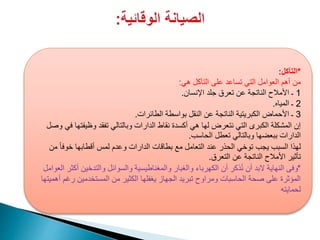 *‫التآكل‬:
‫هي‬ ‫التآكل‬ ‫على‬ ‫تساعد‬ ‫التي‬ ‫العوامل‬ ‫أهم‬ ‫من‬:
1‫اإلنسان‬ ‫جلد‬ ‫تعرق‬ ‫عن‬ ‫الناتجة‬ ‫األمالح‬ ‫ـ‬.
2‫المياه‬ ‫ـ‬.
3‫الطائرات‬ ‫بواسطة‬ ‫النقل‬ ‫عن‬ ‫الناتجة‬ ‫الكبريتية‬ ‫األحماض‬ ‫ـ‬.
‫وظيفت‬ ‫تفقد‬ ‫وبالتالي‬ ‫الدارات‬ ‫نقاط‬ ‫أكسدة‬ ‫هي‬ ‫لها‬ ‫نتعرض‬ ‫التي‬ ‫الكبرى‬ ‫المشكلة‬ ‫إن‬‫وصل‬ ‫في‬ ‫ها‬
‫الحاسب‬ ‫تعطل‬ ‫وبالتالي‬ ‫ببعضها‬ ‫الدارات‬.
ً‫ا‬‫خوف‬ ‫أقطابها‬ ‫لمس‬ ‫وعدم‬ ‫الدارات‬ ‫بطاقات‬ ‫مع‬ ‫التعامل‬ ‫عند‬ ‫الحذر‬ ‫توخي‬ ‫يجب‬ ‫السبب‬ ‫لهذا‬‫من‬
‫التعرق‬ ‫عن‬ ‫الناتجة‬ ‫األمالح‬ ‫تأثير‬.
*‫العوام‬ ‫أكثر‬ ‫والتدخين‬ ‫والسوائل‬ ‫والمغناطيسية‬ ‫والغبار‬ ‫الكهرباء‬ ‫أن‬ ‫ذكر‬ُ‫ن‬ ‫أن‬ ‫البد‬ ‫النهاية‬ ‫وفى‬‫ل‬
‫أهميتها‬ ‫رغم‬ ‫المستخدمين‬ ‫من‬ ‫الكثير‬ ‫يغفلها‬ ‫الجهاز‬ ‫تبريد‬ ‫ومراوح‬ ‫الحاسبات‬ ‫صحة‬ ‫على‬ ‫المؤثرة‬
‫لحمايته‬
 