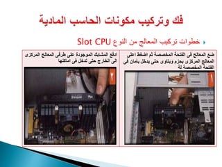 ‫النوع‬ ‫من‬ ‫المعالج‬ ‫تركيب‬ ‫خطوات‬Slot CPU
‫اع‬ ‫اضغط‬ ‫ثم‬ ‫المخصصة‬ ‫الفتحة‬ ‫فى‬ ‫المعالج‬ ‫ضع‬‫لى‬
‫ف‬ ‫بأمان‬ ‫يدخل‬ ‫حتى‬ ‫وبتاوى‬ ‫بحزم‬ ‫المركزى‬ ‫المعالج‬‫ى‬
‫لة‬ ‫المخصصة‬ ‫الفتحة‬
‫المرك‬ ‫المعالج‬ ‫طرفى‬ ‫على‬ ‫الموجودة‬ ‫المشابك‬ ‫ادفع‬‫زى‬
‫اماكنها‬ ‫فى‬ ‫تدخل‬ ‫حتى‬ ‫الخارج‬ ‫الى‬
 
