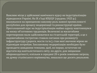 Важливе місце у здійсненні наміченого курсу на індустріалізацію
відводилося Україні. На IX з'їзді КП(б)У (грудень 1925 р.)
вказувалося на принципово важливу роль важкої промисловості
республіки для процесу модернізації та реконструкції країни.
Проголошений курс на індустріалізацію майже одразу наштовхнувся
на низку об'єктивних труднощів. Величезні за масштабами
перетворення мали здійснюватися на гігантській території, а це з
надзвичайною гостротою ставило питання про розвинуту
інфраструктуру (дороги, мости та ін.), стан якої значною мірою не
відповідав потребам. Заплановану модернізацію необхідно було
проводити швидкими темпами, щоб, по-перше, остаточно не
відстати від капіталістичного світу, по-друге, для зміцнення
обороноздатності, оскільки в середині 20-х років зовнішня загроза,
на думку сталінського керівництва, лишалася ще досить реальною.
 