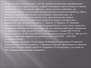 На промислових підприємствах у цей час хронічно не вистачало кваліфікованих
кадрів. Серйозною проблемою був і дефіцит обладнання, адже на більшості заводів
і фабрик воно було застарілим, крім того, значну частину необхідних для
модернізації машин і устаткування своя промисловість взагалі не виробляла. Проте,
очевидно, основною перешкодою для успішного здійснення курсу на
індустріалізацію була нестача коштів. Саме тому питання про джерела
фінансування намічених економічних планів було одним із центральних у
державному і внутріпартійному житті. Г. Зінов'єв, Л. Каменєв і Л. Троцький
обстоювали курс на інтенсивніше перекачування коштів із села в місто за рахунок
підвищення податків і цін на промтовари. Ця ідея «надіндустріалізації» піддавалася
гострій критиці з боку голови ВУЦВК Г. Петровського і голови РНК УСРР В.
Чубаря та інших і на XV з'їзді ВКП(б) була засуджена (грудень 1927 р.). Цей же з'їзд
затвердив директиви першого п'ятирічного плану (1928/1929—1932/1933
господарські роки).
План готувався ґрунтовно: тільки комісія Ковалевського розробила 50 варіантів
можливого економічного розвитку. У кінцевому підсумку пропонувалося здійснити
один з двох альтернативних варіантів: відправного й оптимального, що майже на
20% перевищував показники відправного.
 