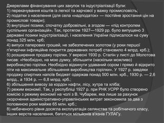 Джерелами фінансування цих закупок та індустріалізації були:
1) перекачування коштів із легкої та харчової у важку промисловість;
2) податки з населення (для села «надподаток» — постійне зростання цін на
промислові товари);
3) внутрішні позики, спочатку добровільні, а згодом — «під контролем
суспільних організацій». Так, протягом 1927—1929 pp. було випущено 3
державні позики індустріалізації, і населення України підписалося на суму
понад 325 млн. крб;
4) випуск паперових грошей, не забезпечених золотом (у роки першої
п'ятирічки інфляційне покриття державних потреб становило 4 млрд. крб.);
5) розширення продажу горілки. У вересні 1930 р. Сталін у листі до Молотова
писав: «Необхідно, на мою думку, збільшити (наскільки можливо)
виробництво горілки. Необхідно відкинути удаваний сором і прямо й відкрито
піти на максимальне збільшення виробництва горілки». У 1927 р. завдяки
продажу спиртних напоїв бюджет одержав понад 500 млн. крб., 1930 р. — 2,6
млрд., а 1934 р. — 6,8 млрд. крб.;
6) збільшення вивозу за кордон нафти, лісу, хутра та хліба;
7) режим економії. Так, у республіці 1927 р. при РНК УСРР було створено
комісію з режиму економії на чолі з В. Чубарем, яка лише за рахунок
скорочення адміністративно-управлінських витрат зекономила за два з
половиною роки майже 65 млн. крб.;
8) небаченого рівня досягла експлуатація селянства та робітничого класу,
інших верств населення, багатьох мільйонів в'язнів ГУЛАГу.
 