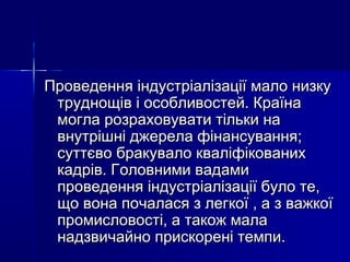 Проведення індустріалізації мало низкуПроведення індустріалізації мало низку
труднощів і особливостей. Країнатруднощів і особливостей. Країна
могла розраховувати тільки намогла розраховувати тільки на
внутрішні джерела фінансування;внутрішні джерела фінансування;
суттєво бракувало кваліфікованихсуттєво бракувало кваліфікованих
кадрів. Головними вадамикадрів. Головними вадами
проведення індустріалізації було те,проведення індустріалізації було те,
що вона почалася з легкої , а з важкоїщо вона почалася з легкої , а з важкої
промисловості, а також малапромисловості, а також мала
надзвичайно прискорені темпи.надзвичайно прискорені темпи.
 