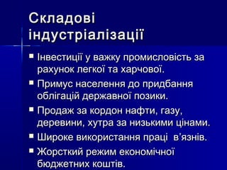СкладовіСкладові
індустріалізаціїіндустріалізації
 Інвестиції у важку промисловість заІнвестиції у важку промисловість за
рахунок легкої та харчової.рахунок легкої та харчової.
 Примус населення до придбанняПримус населення до придбання
облігацій державної позики.облігацій державної позики.
 Продаж за кордон нафти, газу,Продаж за кордон нафти, газу,
деревини, хутра за низькими цінами.деревини, хутра за низькими цінами.
 Широке використання праці вШироке використання праці в’’язнів.язнів.
 Жорсткий режим економічноїЖорсткий режим економічної
бюджетних коштів.бюджетних коштів.
 