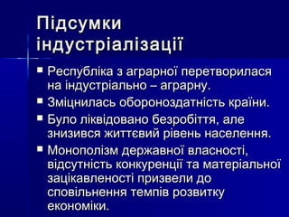 ПідсумкиПідсумки
індустріалізаціїіндустріалізації
 Республіка з аграрної перетвориласяРеспубліка з аграрної перетворилася
на індустріально – аграрну.на індустріально – аграрну.
 Зміцнилась обороноздатність країни.Зміцнилась обороноздатність країни.
 Було ліквідовано безробіття, алеБуло ліквідовано безробіття, але
знизився життєвий рівень населення.знизився життєвий рівень населення.
 Монополізм державної власності,Монополізм державної власності,
відсутність конкуренції та матеріальноївідсутність конкуренції та матеріальної
зацікавленості призвели дозацікавленості призвели до
сповільнення темпів розвиткусповільнення темпів розвитку
економіки.економіки.
 