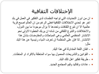 ‫الثقافية‬ ‫اإلختالفات‬
‫الع‬ ‫في‬ ‫التفكير‬ ‫لدى‬ ‫النظمات‬ ‫تواجه‬ ‫التي‬ ‫التحديات‬ ‫ابرز‬ ‫من‬ ‫ان‬‫بلد‬ ‫في‬ ‫مل‬
‫اصب‬ ‫العالم‬ ‫ان‬ ‫من‬ ‫الرغم‬ ‫فعلى‬ ‫الثقافية‬ ‫االختالفات‬ ‫تحدي‬ ‫هو‬ ‫اخر‬‫قرية‬ ‫ح‬
‫الدول‬ ‫بين‬ ‫ما‬ ‫موجودا‬ ‫يزال‬ ‫ال‬ ‫وتعددها‬ ‫الثقافات‬ ‫تنوع‬ ‫ان‬ ‫اال‬ ‫عالمية‬،
‫والتنوع‬ ‫واالختالفات‬‫ا‬‫ن‬ ‫االولى‬ ‫الخطوة‬ ‫يربك‬ ‫ان‬ ‫شانه‬ ‫من‬ ‫لثقافي‬‫حو‬
‫االن‬‫ت‬‫شار‬‫هذا‬ ‫بشأن‬ ‫والمفاوضات‬ ‫المباحثات‬ ‫وهي‬ ‫العالمي‬ ‫المنظمي‬
‫االنتشار‬.‫ال‬ ‫هذا‬ ‫عن‬ ‫رئيسية‬ ‫اشياء‬ ‫تعرف‬ ‫ان‬ ‫المنظمة‬ ‫على‬ ‫فإن‬ ‫لذا‬‫بلد‬
‫مثل‬:
-‫البلد‬ ‫هذا‬ ‫في‬ ‫المتداولة‬ ‫اللغة‬ ‫اتقان‬.
-‫ا‬ ‫او‬ ‫باالفراد‬ ‫المتعلقة‬ ‫سواء‬ ‫بها‬ ‫المعمول‬ ‫والتشريعات‬ ‫القوانين‬‫لمنظات‬.
-‫البلد‬ ‫تلك‬ ‫اهل‬ ‫تفكير‬ ‫طريقة‬.
-‫الجديد‬ ‫المجتمع‬ ‫وقيم‬ ‫وتقاليد‬ ‫عادات‬.
 