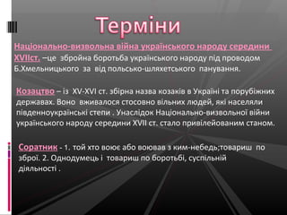 Національно-визвольна війна українського народу середини
ХVІІст. –це збройна боротьба українського народу під проводом
Б.Хмельницького за від польсько-шляхетського панування.
Козацтво – iз XV-XVI ст. збірна назва козаків в Україні та порубіжних
державах. Воно вживалося стосовно вільних людей, які населяли
південноукраїнські степи . Унаслідок Національно-визвольної війни
українського народу середини ХVІІ ст. стало привілейованим станом.
Соратник - 1. той хто воює або воював з ким-небедь;товариш по
зброї. 2. Однодумець і товариш по боротьбі, суспільній
діяльності .
 