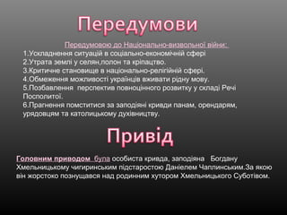 Передумовою до Національно-визвольної війни:
1.Ускладнення ситуацій в соціально-економічній сфері
2.Утрата землі у селян,полон та кріпацтво.
3.Критичне становище в національно-релігійній сфері.
4.Обмеження можливості українців вживати рідну мову.
5.Позбавлення перспектив повноцінного розвитку у складі Речі
Посполитої.
6.Прагнення помститися за заподіяні кривди панам, орендарям,
урядовцям та католицькому духівництву.
Головним приводом була особиста кривда, заподіяна Богдану
Хмельницькому чигиринським підстаростою Даніелем Чаплинським.За якою
він жорстоко познущався над родинним хутором Хмельницького Суботівом.
 
 