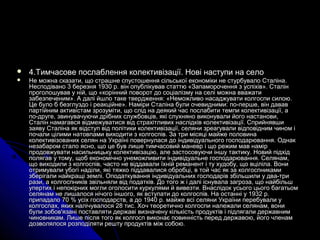  4.4.Тимчасове послаблення колективізації. Нові наступи на селоТимчасове послаблення колективізації. Нові наступи на село
 Не можна сказати, що страшне спустошення сільської економіки не стурбувало Сталіна.Не можна сказати, що страшне спустошення сільської економіки не стурбувало Сталіна.
Несподівано 3 березня 1930 р. він опублікував статтю «Запаморочення з успіхів». СталінНесподівано 3 березня 1930 р. він опублікував статтю «Запаморочення з успіхів». Сталін
проголошував у ній, що «корінний поворот до соціалізму на селі можна вважатипроголошував у ній, що «корінний поворот до соціалізму на селі можна вважати
забезпеченим». А далі йшло таке твердження: «Неможливо насаджувати колгоспи силою.забезпеченим». А далі йшло таке твердження: «Неможливо насаджувати колгоспи силою.
Це було б безглуздо і реакційне». Наміри Сталіна були очевидними: по-перше, він дававЦе було б безглуздо і реакційне». Наміри Сталіна були очевидними: по-перше, він давав
партійним активістам зрозуміти, що слід на деякий час послабити темпи колективізації, апартійним активістам зрозуміти, що слід на деякий час послабити темпи колективізації, а
по-друге, звинувачуючи дрібних службовців, які слухняно виконували його настанови,по-друге, звинувачуючи дрібних службовців, які слухняно виконували його настанови,
Сталін намагався відмежуватися від страхітливих наслідків колективізації. СприйнявшиСталін намагався відмежуватися від страхітливих наслідків колективізації. Сприйнявши
заяву Сталіна як відступ від політики колективізації, селяни зреагували відповідним чином ізаяву Сталіна як відступ від політики колективізації, селяни зреагували відповідним чином і
почали цілими натовпами виходити з колгоспів. За три місяці майже половинапочали цілими натовпами виходити з колгоспів. За три місяці майже половина
колективізованих селян на Україні повернулася до індивідуального господарювання. Однакколективізованих селян на Україні повернулася до індивідуального господарювання. Однак
незабаром стало ясно, що це був лише тимчасовий маневр і що режим мав намірнезабаром стало ясно, що це був лише тимчасовий маневр і що режим мав намір
продовжувати насильницьку колективізацію, але застосовуючи іншу тактику. Новий підхідпродовжувати насильницьку колективізацію, але застосовуючи іншу тактику. Новий підхід
полягав у тому, щоб економічно унеможливити індивідуальне господарювання. Селянам,полягав у тому, щоб економічно унеможливити індивідуальне господарювання. Селянам,
що виходили з колгоспів, часто не віддавали їхній реманент і ту худобу, що вціліла. Вонищо виходили з колгоспів, часто не віддавали їхній реманент і ту худобу, що вціліла. Вони
отримували убогі наділи, які тяжко піддавалися обробці, в той час як за колгоспникамиотримували убогі наділи, які тяжко піддавалися обробці, в той час як за колгоспниками
зберігали найкращі землі. Оподаткування індивідуальних господарів збільшили у два-тризберігали найкращі землі. Оподаткування індивідуальних господарів збільшили у два-три
рази, а колгоспників звільняли від податків. До того ж і далі існувала загроза, що найбільшрази, а колгоспників звільняли від податків. До того ж і далі існувала загроза, що найбільш
упертих і непокірних могли оголосити куркулями й вивезти. Внаслідок усього цього багатьомупертих і непокірних могли оголосити куркулями й вивезти. Внаслідок усього цього багатьом
селянам не лишалося нічого іншого, як вступати до колгоспів. На останні у 1932 р.селянам не лишалося нічого іншого, як вступати до колгоспів. На останні у 1932 р.
припадало 70 % усіх господарств, а до 1940 р. майже всі селяни України перебували уприпадало 70 % усіх господарств, а до 1940 р. майже всі селяни України перебували у
колгоспах, яких налічувалося 28 тис. Хоч теоретично колгоспи належали селянам, вониколгоспах, яких налічувалося 28 тис. Хоч теоретично колгоспи належали селянам, вони
були зобов'язані поставляти державі визначену кількість продуктів і підлягали державнимбули зобов'язані поставляти державі визначену кількість продуктів і підлягали державним
чиновникам. Лише після того як колгосп виконає повинність перед державою, його членамчиновникам. Лише після того як колгосп виконає повинність перед державою, його членам
дозволялося розподіляти решту продуктів між собою.дозволялося розподіляти решту продуктів між собою.
 