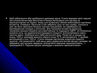  Щоб забезпечити збір необхідного режимові зерна, Сталін вирядив своїх першихЩоб забезпечити збір необхідного режимові зерна, Сталін вирядив своїх перших
заступників Вячеслава Молотова й Лазаря Кагановича для нагляду зазаступників Вячеслава Молотова й Лазаря Кагановича для нагляду за
зернозаготівлею на Україні. Знову для конфіскації збіжжя мобілізували партійнихзернозаготівлею на Україні. Знову для конфіскації збіжжя мобілізували партійних
активістів. Очевидно, багатьом із них забракло духу на таку справу, оскільки вактивістів. Очевидно, багатьом із них забракло духу на таку справу, оскільки в
цей час було звільнено близько третини працівників, які перебували нацей час було звільнено близько третини працівників, які перебували на
відповідальних посадах у колгоспах. Для підтримки активістів радянськівідповідальних посадах у колгоспах. Для підтримки активістів радянські
чиновники використовували регулярні війська та підрозділи ОДПУ, які безжальночиновники використовували регулярні війська та підрозділи ОДПУ, які безжально
громили села, що відмовлялися віддавати продукти. Експропріювали навітьгромили села, що відмовлялися віддавати продукти. Експропріювали навіть
насінне зерно, необхідне для сівби наступного року. Попри всі ці заходи піднасінне зерно, необхідне для сівби наступного року. Попри всі ці заходи під
кінець 1932 р. режимові вдалося зібрати лише 70 % запланованого. У промові,кінець 1932 р. режимові вдалося зібрати лише 70 % запланованого. У промові,
виголошеній у січні 1933 р., Сталін наказав партійному апаратові подвоїтивиголошеній у січні 1933 р., Сталін наказав партійному апаратові подвоїти
зусилля: «Не дозволяйте, щоб вашу увагу відвертали всілякі фонди і резерви, незусилля: «Не дозволяйте, щоб вашу увагу відвертали всілякі фонди і резерви, не
забувайте про основне завдання: розгортайте кампанію зернозаготівель... ізабувайте про основне завдання: розгортайте кампанію зернозаготівель... і
прискорюйте її. Першою вашою заповіддю є виконати зернозаготівлю».прискорюйте її. Першою вашою заповіддю є виконати зернозаготівлю».
 