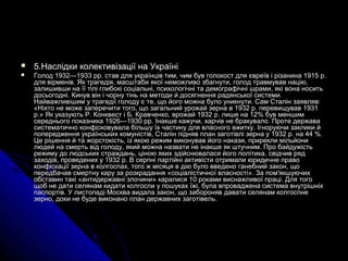  5.5.Наслідки колективізації на УкраїніНаслідки колективізації на Україні
 Голод 1932—1933 рр. став для українців тим, чим був голокост для євреїв і різанина 1915 р.Голод 1932—1933 рр. став для українців тим, чим був голокост для євреїв і різанина 1915 р.
для вірменів. Як трагедія, масштаби якої неможливо збагнути, голод травмував націю,для вірменів. Як трагедія, масштаби якої неможливо збагнути, голод травмував націю,
залишивши на її тілі глибокі соціальні, психологічні та демографічні шрами, які вона носитьзалишивши на її тілі глибокі соціальні, психологічні та демографічні шрами, які вона носить
досьогодні. Кинув він і чорну тінь на методи й досягнення радянської системи.досьогодні. Кинув він і чорну тінь на методи й досягнення радянської системи.
Найважливішим у трагедії голоду є те, що його можна було уникнути. Сам Сталін заявляв:Найважливішим у трагедії голоду є те, що його можна було уникнути. Сам Сталін заявляв:
«Ніхто не може заперечити того, що загальний урожай зерна в 1932 р. перевищував 1931«Ніхто не може заперечити того, що загальний урожай зерна в 1932 р. перевищував 1931
р.» Як указують Р. Конквест і Б. Кравченко, врожай 1932 р. лише на 12% був меншимр.» Як указують Р. Конквест і Б. Кравченко, врожай 1932 р. лише на 12% був меншим
середнього показника 1926—1930 рр. Інакше кажучи, харчів не бракувало. Проте державасереднього показника 1926—1930 рр. Інакше кажучи, харчів не бракувало. Проте держава
систематично конфісковувала більшу їх частину для власного вжитку. Ігноруючи заклики йсистематично конфісковувала більшу їх частину для власного вжитку. Ігноруючи заклики й
попередження українських комуністів, Сталін підняв план заготівлі зерна у 1932 р. на 44 %.попередження українських комуністів, Сталін підняв план заготівлі зерна у 1932 р. на 44 %.
Це рішення й та жорстокість, із якою режим виконував його накази, прирекли мільйониЦе рішення й та жорстокість, із якою режим виконував його накази, прирекли мільйони
людей на смерть від голоду, який можна назвати не інакше як штучним. Про байдужістьлюдей на смерть від голоду, який можна назвати не інакше як штучним. Про байдужість
режиму до людських страждань, ціною яких здійснювалася його політика, свідчив рядрежиму до людських страждань, ціною яких здійснювалася його політика, свідчив ряд
заходів, проведених у 1932 р. В серпні партійні активісти отримали юридичне правозаходів, проведених у 1932 р. В серпні партійні активісти отримали юридичне право
конфіскації зерна в колгоспах, того ж місяця в дію було введено ганебний закон, щоконфіскації зерна в колгоспах, того ж місяця в дію було введено ганебний закон, що
передбачав смертну кару за розкрадання «соціалістичної власності». За пом'якшуючихпередбачав смертну кару за розкрадання «соціалістичної власності». За пом'якшуючих
обставин такі «антидержавні злочини» каралися 10 роками виснажливої праці. Для тогообставин такі «антидержавні злочини» каралися 10 роками виснажливої праці. Для того
щоб не дати селянам кидати колгоспи у пошуках їжі, була впроваджена система внутрішніхщоб не дати селянам кидати колгоспи у пошуках їжі, була впроваджена система внутрішніх
паспортів. У листопаді Москва видала закон, що забороняв давати селянам колгоспнепаспортів. У листопаді Москва видала закон, що забороняв давати селянам колгоспне
зерно, доки не буде виконано план державних заготівель.зерно, доки не буде виконано план державних заготівель.
 