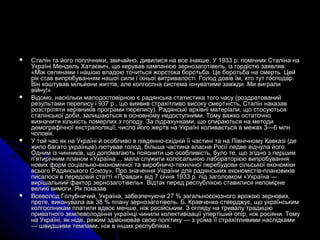  Сталін та його поплічники, звичайно, дивилися на все інакше. У 1933 р. помічник Сталіна наСталін та його поплічники, звичайно, дивилися на все інакше. У 1933 р. помічник Сталіна на
Україні Мендель Хатаєвич, що керував кампанією зернозаготівель, із гордістю заявляв:Україні Мендель Хатаєвич, що керував кампанією зернозаготівель, із гордістю заявляв:
«Між селянами і нашою владою точиться жорстока боротьба. Це боротьба на смерть. Цей«Між селянами і нашою владою точиться жорстока боротьба. Це боротьба на смерть. Цей
рік став випробуванням нашої сили і їхньої витривалості. Голод довів їм, хто тут господар.рік став випробуванням нашої сили і їхньої витривалості. Голод довів їм, хто тут господар.
Він коштував мільйони життів, але колгоспна система існуватиме завжди. Ми вигралиВін коштував мільйони життів, але колгоспна система існуватиме завжди. Ми виграли
війну!»війну!»
 Відомо, наскільки малодостовірною є радянська статистика того часу (роздратованийВідомо, наскільки малодостовірною є радянська статистика того часу (роздратований
результами перепису і 937 р., що виявив страхітливо високу смертність, Сталін наказаврезультами перепису і 937 р., що виявив страхітливо високу смертність, Сталін наказав
розстріляти керівників програми перепису). Радянські архівні матеріали, що стосуютьсярозстріляти керівників програми перепису). Радянські архівні матеріали, що стосуються
сталінської доби, залишаються в основному недоступними. Тому важко остаточносталінської доби, залишаються в основному недоступними. Тому важко остаточно
визначити кількість померлих з голоду. За підрахунками, що спираються на методивизначити кількість померлих з голоду. За підрахунками, що спираються на методи
демографічної екстраполяції, число його жертв на Україні коливається в межах 3—6 млндемографічної екстраполяції, число його жертв на Україні коливається в межах 3—6 млн
чоловік.чоловік.
 У той час як на Україні й особливо в південно-східній її частині та на Північному Кавказі (деУ той час як на Україні й особливо в південно-східній її частині та на Північному Кавказі (де
жило багато українців) лютував голод, більша частина власне Росії ледве відчула його.жило багато українців) лютував голод, більша частина власне Росії ледве відчула його.
Одним із чинників, що допомагають пояснити цю особливість, було те, що згідно з першимОдним із чинників, що допомагають пояснити цю особливість, було те, що згідно з першим
п'ятирічним планом «Україна ... мала служити колосальною лабораторією випробуванняп'ятирічним планом «Україна ... мала служити колосальною лабораторією випробування
нових форм соціально-економічної та виробничо-технічної перебудови сільської економікинових форм соціально-економічної та виробничо-технічної перебудови сільської економіки
всього Радянського Союзу». Про значення України для радянських економістів-плановиківвсього Радянського Союзу». Про значення України для радянських економістів-плановиків
писалося в передовій статті «Правди» від 7 січня 1933 р. під заголовком «Україна —писалося в передовій статті «Правди» від 7 січня 1933 р. під заголовком «Україна —
вирішальний фактор зернозаготівель». Відтак перед республікою ставилися непомірневирішальний фактор зернозаготівель». Відтак перед республікою ставилися непомірне
великі вимоги. Як показаввеликі вимоги. Як показав
 Всеволод Голубничий, Україна, забезпечуючи 27 % загальносоюзного врожаю зернових,Всеволод Голубничий, Україна, забезпечуючи 27 % загальносоюзного врожаю зернових,
проте, виконувала аж 38 % плану зернозаготівель. Б. Кравченко стверджує, що українськимпроте, виконувала аж 38 % плану зернозаготівель. Б. Кравченко стверджує, що українським
колгоспникам платили вдвоє менше, ніж російським. З огляду на тривалу традиціюколгоспникам платили вдвоє менше, ніж російським. З огляду на тривалу традицію
приватного землеволодіння українці чинили колективізації упертіший опір, ніж росіяни. Томуприватного землеволодіння українці чинили колективізації упертіший опір, ніж росіяни. Тому
на Україні, як ніде, режим здійснював свою політику — з усіма її страхітливими наслідкамина Україні, як ніде, режим здійснював свою політику — з усіма її страхітливими наслідками
— швидшими темпами, ніж в інших республіках.— швидшими темпами, ніж в інших республіках.
 