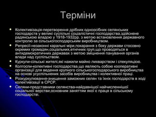 ТерміниТерміни
 Колективізація-перетворення дрібних одноосібних селянськихКолективізація-перетворення дрібних одноосібних селянських
господарств у великі суспільні соціалістичні господарства,здійсненегосподарств у великі суспільні соціалістичні господарства,здійснене
радянською владою у 1918-1932рр. з метою встановлення державногорадянською владою у 1918-1932рр. з метою встановлення державного
контролю за сільськогосподарським виробництвом.контролю за сільськогосподарським виробництвом.
 Репресії-незаконні каральні міри,покарання з боку держави стосовноРепресії-незаконні каральні міри,покарання з боку держави стосовно
окремих громадян,соціальних,етнічних груп,що проводяться вокремих громадян,соціальних,етнічних груп,що проводяться в
антидемократичних державах з метою зміцнення панування органівантидемократичних державах з метою зміцнення панування органів
влади над суспільством.влади над суспільством.
 Куркули-сільські жителі,які нажили майно лихварством і спекуляцією.Куркули-сільські жителі,які нажили майно лихварством і спекуляцією.
 Колгоспи-колективні господарства,що являють собою кооперативніКолгоспи-колективні господарства,що являють собою кооперативні
організації для ведення крупного сільськогосподарського виробництваорганізації для ведення крупного сільськогосподарського виробництва
на основі усуспільнених засобів виробництва і колективної праці.на основі усуспільнених засобів виробництва і колективної праці.
 Розкуркулювання-знищення заможних селян та їхніх господарств в ходіРозкуркулювання-знищення заможних селян та їхніх господарств в ході
колективізації в СРСР.колективізації в СРСР.
 Селяни-представники селянства-найдавнішої найчисленнішоїСеляни-представники селянства-найдавнішої найчисленнішої
соціальної верстви,основним заняттям якої є праця в сільськомусоціальної верстви,основним заняттям якої є праця в сільському
господарстві.господарстві.
 