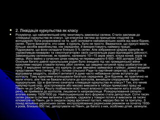  2. Ліквідація куркульства як класу2. Ліквідація куркульства як класу
 Розуміючи, що найзапекліший опір чинитимуть заможніші селяни, Сталін закликав доРозуміючи, що найзапекліший опір чинитимуть заможніші селяни, Сталін закликав до
«ліквідації куркульства як класу». Ця класична тактика за принципом «поділяй та«ліквідації куркульства як класу». Ця класична тактика за принципом «поділяй та
володарюй» була розрахована на те, щоб ізолювати найзаможніших хазяїв від маси бідних,володарюй» була розрахована на те, щоб ізолювати найзаможніших хазяїв від маси бідних,
селян. Проте визначити, хто самеселян. Проте визначити, хто саме є куркуль, було не просто. Вважалося, що куркулі маютьє куркуль, було не просто. Вважалося, що куркулі мають
більше засобів виробництва, ніж середняки, й використовують найману працю.більше засобів виробництва, ніж середняки, й використовують найману працю.
Підрахували, що вони складали близько 5 % селян. Але зображення урядом куркулів якПідрахували, що вони складали близько 5 % селян. Але зображення урядом куркулів як
«кровопивців-лихварів» та «експлуататорів» своїх односельців рідко відповідало дійсності.«кровопивців-лихварів» та «експлуататорів» своїх односельців рідко відповідало дійсності.
Заможнішому селянинові, як правило, належало 10—15 акрів землі, кілька коней, корів таЗаможнішому селянинові, як правило, належало 10—15 акрів землі, кілька коней, корів та
овець. Його майно у сучасних цінах навряд чи перевищувало б 600—800 доларів США.овець. Його майно у сучасних цінах навряд чи перевищувало б 600—800 доларів США.
Оскільки багато давніх куркульських родин було знищено під час громадянської війниОскільки багато давніх куркульських родин було знищено під час громадянської війни
куркулями нерідко ставали колись убогі селяни, що завдяки натужній праці розбагатіли закуркулями нерідко ставали колись убогі селяни, що завдяки натужній праці розбагатіли за
непу. У вирішенні питання, хто куркуль (а цим звичайно займалася «трійка», деякої входилинепу. У вирішенні питання, хто куркуль (а цим звичайно займалася «трійка», деякої входили
представник Чека (тепер ДПУ), голова сільської Ради та партійний секретар), свою рольпредставник Чека (тепер ДПУ), голова сільської Ради та партійний секретар), свою роль
відігравали заздрість, особисті антипатії й дуже часто небажання селян вступати довідігравали заздрість, особисті антипатії й дуже часто небажання селян вступати до
колгоспу. Тому куркулями оголошували багатьох середняків. Для бідняків, які практично неколгоспу. Тому куркулями оголошували багатьох середняків. Для бідняків, які практично не
мали нічого, але теж не бажали вступати до колгоспів, винайшли споріднений термін —мали нічого, але теж не бажали вступати до колгоспів, винайшли споріднений термін —
підкуркульник. Що ж фактично означала «ліквідація куркульства як класу»? Тих, хто чинивпідкуркульник. Що ж фактично означала «ліквідація куркульства як класу»? Тих, хто чинив
найупертіший опір, розстрілювали або масово вивозили в табори примусової праці нанайупертіший опір, розстрілювали або масово вивозили в табори примусової праці на
Північ чи до Сибіру. Решту позбавляли всієї їхньої власності (включаючи хату й особистіПівніч чи до Сибіру. Решту позбавляли всієї їхньої власності (включаючи хату й особисті
речі), не приймали до колгоспів, лишаючи їх напризволяще. Розкуркулювання сягнулоречі), не приймали до колгоспів, лишаючи їх напризволяще. Розкуркулювання сягнуло
апогею взимку 1929/1930 рр. Найпоширенішою його формою стала депортація. Сотні тисячапогею взимку 1929/1930 рр. Найпоширенішою його формою стала депортація. Сотні тисяч
селян разом із сім'ями виганяли з домівок, саджали у товарні потяги й вивозили за тисячіселян разом із сім'ями виганяли з домівок, саджали у товарні потяги й вивозили за тисячі
кілометрів на Північ, де їх скидали серед арктичної пустелі, нерідко без їжі та притулкукілометрів на Північ, де їх скидали серед арктичної пустелі, нерідко без їжі та притулку.. ЗЗ
понад мільйона українських селян, експропрійованих радянським режимом на початку 1930-понад мільйона українських селян, експропрійованих радянським режимом на початку 1930-
х років, близько 850 тис. депортували на Північ, де багато з них, особливо дітей, загинули.х років, близько 850 тис. депортували на Північ, де багато з них, особливо дітей, загинули.
 