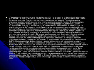  3.3.Розгортання суцільної колективізації на Україні. Селянські протестиРозгортання суцільної колективізації на Україні. Селянські протести
 Громлячи куркулів, Сталін повів наступ проти селянства взагалі. Партійні активістиГромлячи куркулів, Сталін повів наступ проти селянства взагалі. Партійні активісти
отримали вказівку негайно розпочати суцільну колективізацію. Накази Сталіна, нерідкоотримали вказівку негайно розпочати суцільну колективізацію. Накази Сталіна, нерідко
туманні щодо того, як саме здійснювати Ці масові перетворення, зате були цілкомтуманні щодо того, як саме здійснювати Ці масові перетворення, зате були цілком
зрозумілими в одному: їх належало проводити швидко, незважаючи ні на які протести,зрозумілими в одному: їх належало проводити швидко, незважаючи ні на які протести,
труднощі й кошти. Як правило, це відбувалося так: на село налітали партійні робітники,труднощі й кошти. Як правило, це відбувалося так: на село налітали партійні робітники,
скликали збори, на яких погрозами змушували кількох селян створити колгосп. Партійнийскликали збори, на яких погрозами змушували кількох селян створити колгосп. Партійний
активіст нерідко кричав: «Хто проти колгоспів, той і проти Радянської влади. Ставлю наактивіст нерідко кричав: «Хто проти колгоспів, той і проти Радянської влади. Ставлю на
голосування. Хто проти колгоспу?» А тоді від усіх мешканців села вимагали передатиголосування. Хто проти колгоспу?» А тоді від усіх мешканців села вимагали передати
колгоспу свою землю й худобу. Ці заходи викликали на селі бурю гніву. Селяни нерідкоколгоспу свою землю й худобу. Ці заходи викликали на селі бурю гніву. Селяни нерідко
били, а то й убивали чиновників. Особливо поширилися так звані «бабські бунти» —били, а то й убивали чиновників. Особливо поширилися так звані «бабські бунти» —
повстання жінок, які вимагали повернення відібраної власності. У випадках великихповстання жінок, які вимагали повернення відібраної власності. У випадках великих
повстань озброєних селян уряд посилав на їх придушення регулярні війська та підрозділиповстань озброєних селян уряд посилав на їх придушення регулярні війська та підрозділи
ОДПУ. Найпоширеніша форма протесту зводилася до того, що селяни стали різатиОДПУ. Найпоширеніша форма протесту зводилася до того, що селяни стали різати
домашню худобу, не бажаючи віддавати її властям. Це явище набрало приголомшуючихдомашню худобу, не бажаючи віддавати її властям. Це явище набрало приголомшуючих
масштабів: між 1928 і 1932 рр. Україна втратила близько половини поголів'я худоби. Багатомасштабів: між 1928 і 1932 рр. Україна втратила близько половини поголів'я худоби. Багато
селян утікали з колгоспів і шукали праці в містах. На велике розчарування радянськихселян утікали з колгоспів і шукали праці в містах. На велике розчарування радянських
чиновників, бідняки та середняки, що поліпшили своє становище за непу, часто буличиновників, бідняки та середняки, що поліпшили своє становище за непу, часто були
найзапеклішими їхніми супротивниками. На підсилення чиновників режим посилавнайзапеклішими їхніми супротивниками. На підсилення чиновників режим посилав
представників ОДПУ, що проводили арешти найбільш затятих опонентів і депортували їх допредставників ОДПУ, що проводили арешти найбільш затятих опонентів і депортували їх до
Сибіру. В обстановці такого насильства підпорядкування селян волі радянської влади булоСибіру. В обстановці такого насильства підпорядкування селян волі радянської влади було
лише справою часу. До березня 1930 р. близко 3,2 млн селянських господарств Українилише справою часу. До березня 1930 р. близко 3,2 млн селянських господарств України
відступили перед загарбниками своїх сіл і понуро вступали до колгоспів, чекаючи дальшоївідступили перед загарбниками своїх сіл і понуро вступали до колгоспів, чекаючи дальшої
долі.долі.
 