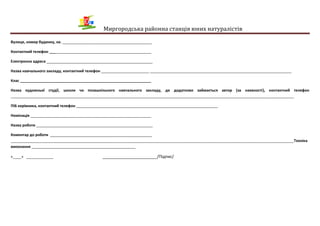 Миргородська районна станція юних натуралістів
Вулиця, номер будинку, кв. ___________________________________________
Контактний телефон _________________________________________________
Електронна адреса ___________________________________________________
Назва навчального закладу, контактний телефон _______________________ ____________________________________________________________________
Клас _______________________________________________________________
Назва художньої студії, школи чи позашкільного навчального закладу, де додатково займається автор (за наявності), контактний телефон
________________________________________________________________________________________________________________________________________
ПІБ керівника, контактний телефон ____________________________________________________________________
Номінація __________________________________________________________
Назва роботи ________________________________________________________
Коментар до роботи _________________________________________________
________________________________________________________________________________________________________________________________________Техніка
виконання __________________________________________________
«____» _____________ ________________________/Підпис/
 