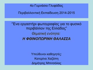 4ο Γυμνάσιο Γλυφάδας
Περιβαλλοντική Εκπαίδευση 2014-2015
“Ένα εργαστήρι φωτογραφίας για το φυσικό
περιβάλλον της Ελλάδας”
Θεματική ενότητα:Θεματική ενότητα:
Η ΦΘΙΝΟΠΩΡΙΝΗ ΘΑΛΑΣΣΑΗ ΦΘΙΝΟΠΩΡΙΝΗ ΘΑΛΑΣΣΑ
Υπεύθυνοι καθηγητές:
Κατερίνα Χαζάπη
Δημήτρης Μπιτσόλας
 