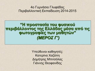 4ο Γυμνάσιο Γλυφάδας
Περιβαλλοντική Εκπαίδευση 2014-2015
““Η προστασία του φυσικούΗ προστασία του φυσικού
περιβάλλοντος της Ελλάδας μέσα από τιςπεριβάλλοντος της Ελλάδας μέσα από τις
φωτογραφίες των μαθητών”φωτογραφίες των μαθητών”
(ΜΕΡΟΣ Γ’)(ΜΕΡΟΣ Γ’)
Υπεύθυνοι καθηγητές:
Κατερίνα Χαζάπη
Δημήτρης Μπιτσόλας
Γιάννης Θεοφανίδης
 