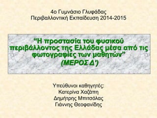 4ο Γυμνάσιο Γλυφάδας
Περιβαλλοντική Εκπαίδευση 2014-2015
“Η προστασία του φυσικού
περιβάλλοντος της Ελλάδας μέσα από τις
φωτογραφίες των μαθητών”
(ΜΕΡΟΣ Δ’)
Υπεύθυνοι καθηγητές:
Κατερίνα Χαζάπη
Δημήτρης Μπιτσόλας
Γιάννης Θεοφανίδης
 