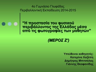 4ο Γυμνάσιο Γλυφάδας
Περιβαλλοντική Εκπαίδευση 2014-2015
““Η προστασία του φυσικούΗ προστασία του φυσικού
περιβάλλοντος της Ελλάδας μέσαπεριβάλλοντος της Ελλάδας μέσα
από τις φωτογραφίες των μαθητών”από τις φωτογραφίες των μαθητών”
(ΜΕΡΟΣ Ζ’)(ΜΕΡΟΣ Ζ’)
Υπεύθυνοι καθηγητές:
Κατερίνα Χαζάπη
Δημήτρης Μπιτσόλας
Γιάννης Θεοφανίδης
 