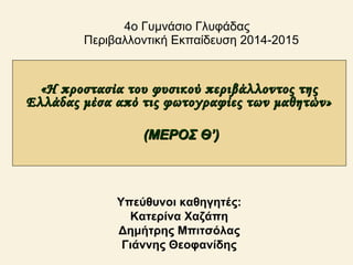 4ο Γυμνάσιο Γλυφάδας
Περιβαλλοντική Εκπαίδευση 2014-2015
«Η προστασία του φυσικού περιβάλλοντος της«Η προστασία του φυσικού περιβάλλοντος της
Ελλάδας μέσα από τις φωτογραφίες των μαθητών»Ελλάδας μέσα από τις φωτογραφίες των μαθητών»
(ΜΕΡΟΣ Θ’)(ΜΕΡΟΣ Θ’)
Υπεύθυνοι καθηγητές:
Κατερίνα Χαζάπη
Δημήτρης Μπιτσόλας
Γιάννης Θεοφανίδης
 