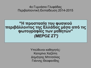 4ο Γυμνάσιο Γλυφάδας
Περιβαλλοντική Εκπαίδευση 2014-2015
““Η προστασία του φυσικούΗ προστασία του φυσικού
περιβάλλοντος της Ελλάδας μέσα από τιςπεριβάλλοντος της Ελλάδας μέσα από τις
φωτογραφίες των μαθητών”φωτογραφίες των μαθητών”
(ΜΕΡΟΣ ΣΤ’)(ΜΕΡΟΣ ΣΤ’)
Υπεύθυνοι καθηγητές:
Κατερίνα Χαζάπη
Δημήτρης Μπιτσόλας
Γιάννης Θεοφανίδης
 
