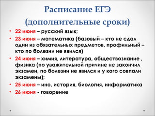 Расписание ЕГЭ
(дополнительные сроки)
• 22 июня – русский язык;
• 23 июня – математика (базовый – кто не сдал
один из обязательных предметов, профильный –
кто по болезни не явился)
• 24 июня – химия, литература, обществознание ,
физика (по уважительной причине не закончил
экзамен, по болезни не явился и у кого совпали
экзамены);
• 25 июня – ино, история, биология, информатика
• 26 июня - говорение
 