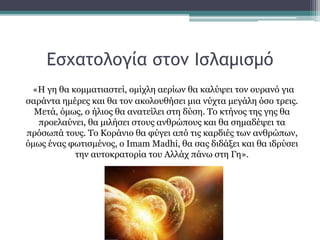 Εσχατολογία στον Ισλαμισμό
«Η γη θα κομματιαστεί, ομίχλη αερίων θα καλύψει τον ουρανό για
σαράντα ημέρες και θα τον ακολουθήσει μια νύχτα μεγάλη όσο τρεις.
Μετά, όμως, ο ήλιος θα ανατείλει στη δύση. Το κτήνος της γης θα
προελαύνει, θα μιλήσει στους ανθρώπους και θα σημαδέψει τα
πρόσωπά τους. Το Κοράνιο θα φύγει από τις καρδιές των ανθρώπων,
όμως ένας φωτισμένος, ο Imam Madhi, θα σας διδάξει και θα ιδρύσει
την αυτοκρατορία του Αλλάχ πάνω στη Γη».
 