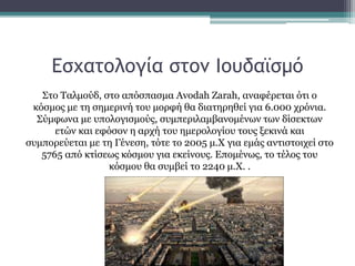 Εσχατολογία στον Ιουδαϊσμό
Στο Ταλμούδ, στο απόσπασμα Avodah Zarah, αναφέρεται ότι ο
κόσμος με τη σημερινή του μορφή θα διατηρηθεί για 6.000 χρόνια.
Σύμφωνα με υπολογισμούς, συμπεριλαμβανομένων των δίσεκτων
ετών και εφόσον η αρχή του ημερολογίου τους ξεκινά και
συμπορεύεται με τη Γένεση, τότε το 2005 μ.Χ για εμάς αντιστοιχεί στο
5765 από κτίσεως κόσμου για εκείνους. Επομένως, το τέλος του
κόσμου θα συμβεί το 2240 μ.Χ. .
 